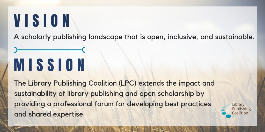 Vision: A scholarly publishing landscape that is open, inclusive, and sustainable. Mission: The Library Publishing Coalition (LPC) extends the impact and sustainability of library publishing and open scholarship by providing a professional forum for developing best practices and shared expertise.