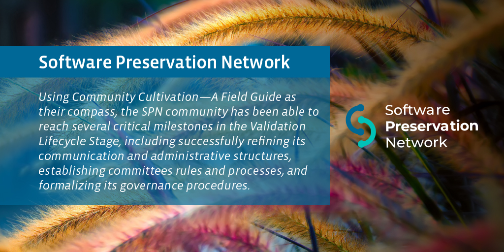 Software Preservation Network. Using Community Cultivation—A Field Guide as their compass, the SPN community has been able to reach several critical milestones in the Validation Lifecycle Stage, including successfully refining its communication and administrative structures, establishing committee rules and processes, and formalizing its governance procedures. 