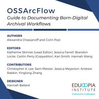 OSSArcFlow Guide to Documenting Born-Digital Archival Workflows. Authors: Alexandra Chassanoff and Colin Post. Editors: Katherine Skinner (Lead Editor), Jessica Farrell, Brandon Locke, Caitlin Perry (copyeditor), Kari Smith, Hannah Wang. Contributors: Christopher A. Lee, Sam Meister, Jessica Meyerson, Andrew Rabkin, Yinglong Zhang. Designer: Hannah Ballard. Logo for Educopia Institute.
