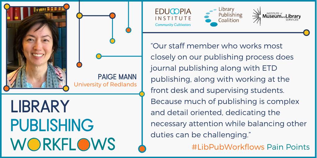 Quote from Paige Mann, University of Redlands - Our staff member who works most closely on our publishing process does journal publishing along with ETD publishing, along with working at the front desk and supervising students. Because much of publishing is complex and detail oriented, dedicating the necessary attention while balancing other duties can be challenging.
