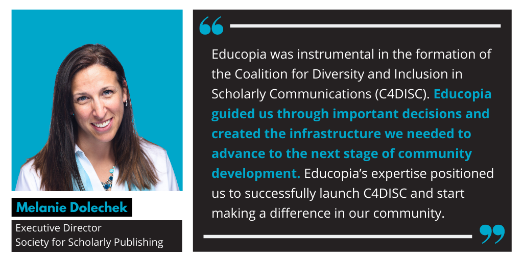 Photo of Melanie Dolechek, Executive Director, Society for Scholarly Publishing, with quote: Educopia was instrumental in the formation of the Coalition for Diversity and Inclusion in Scholarly Communications (C4DISC). Educopia guided us through important decisions and created the infrastructure we needed to advance to the next stage of community development. Educopia’s expertise positioned us to successfully launch C4DISC and start making a difference in our community.