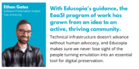 Photo of Ethan Gates, Software Preservation Analyst, Yale University with quote: With Educopia's guidance, the EaaSI program of work has grown from an idea to an active, thriving community. Technical infrastructure doesn't advance without human advocacy, and Educopia makes sure we never lose sight of the people turning emulation into an essential tool for digital preservation.