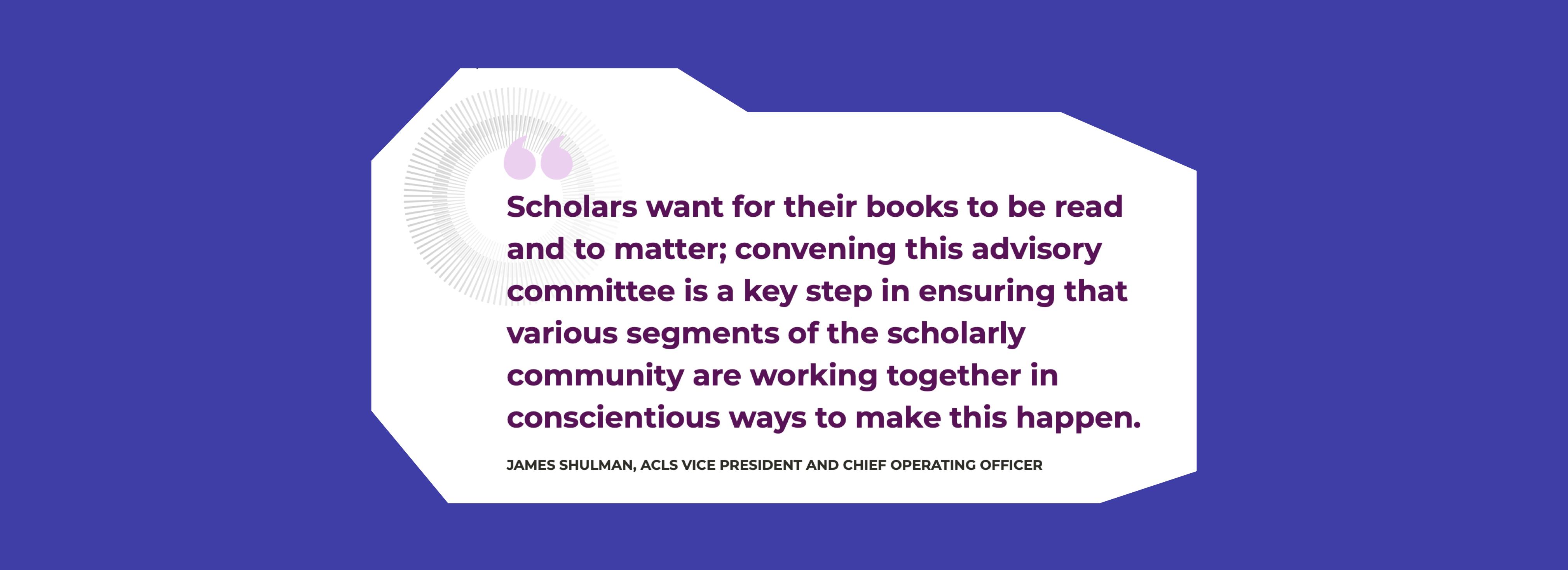 A screenshot of a quote by James Shulman, ACLS VP and COO, which reads: Scholars want for their books to be read and to matter; convening this advisory committee is a key step in ensuring that various segments of the scholarly community are working together in conscientious ways to make this happen.