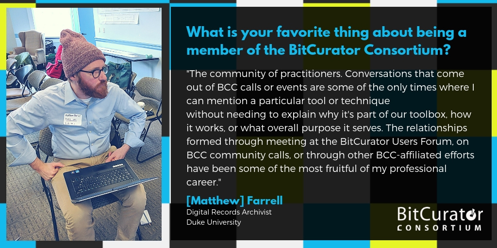 Photo of blue, yellow, black, and white cubes in the background. Photo of Matthew Farrell wearing blue shirt and purple stocking cap. Text reads: "What is your favorite thing about being a member of the BitCurator Consortium? The community of practitioners. Conversations that come out of BCC calls or events are some of the only times where I can mention a particular tool or technique without needing to explain why it's part of our toolbox, how it works, or what overall purpose it serves. The relationships formed through meeting at the BitCurator Users Forum, on BCC community calls, or through other BCC-affiliated efforts have been some of the most fruitful of my professional career. [Matthew] Farrell. Digital Records Archivist. Duke University."